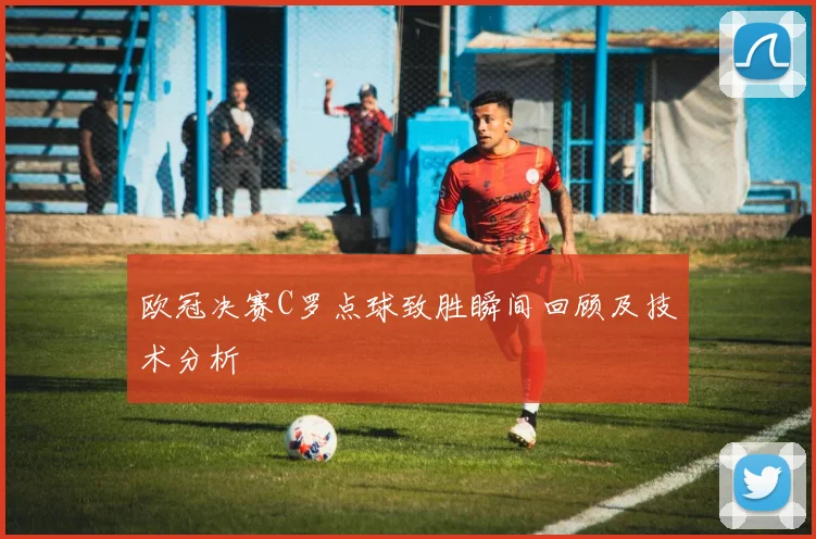 欧冠决赛C罗点球致胜瞬间回顾及技术分析
