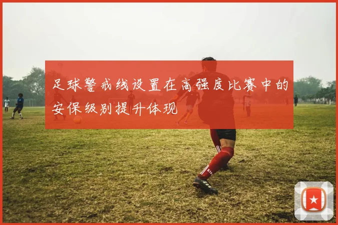 足球警戒线设置在高强度比赛中的安保级别提升体现