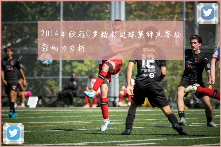 2014年欧冠C罗精彩进球集锦及赛场影响力分析